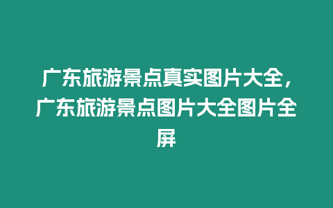 廣東旅游景點真實圖片大全，廣東旅游景點圖片大全圖片全屏