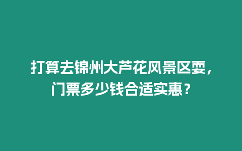 打算去錦州大蘆花風景區耍，門票多少錢合適實惠？