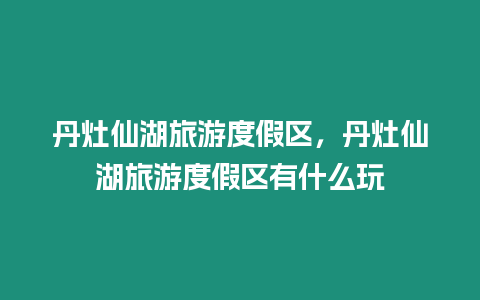 丹灶仙湖旅游度假區，丹灶仙湖旅游度假區有什么玩