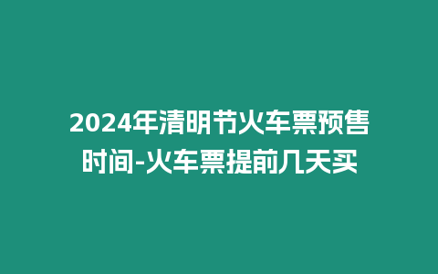 2024年清明節(jié)火車票預(yù)售時(shí)間-火車票提前幾天買