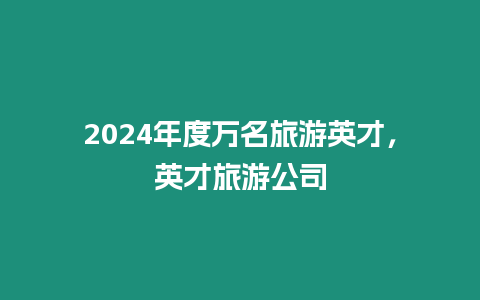 2024年度萬名旅游英才，英才旅游公司