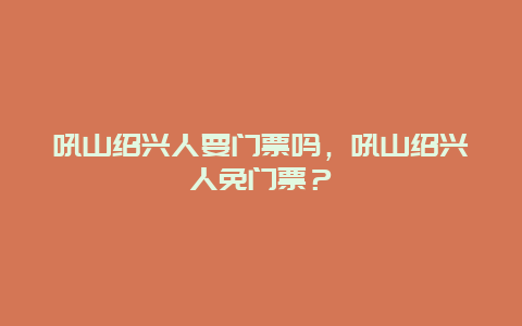 吼山紹興人要門票嗎，吼山紹興人免門票？