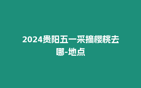 2024貴陽五一采摘櫻桃去哪-地點