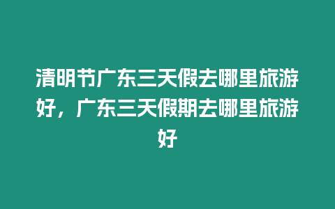 清明節廣東三天假去哪里旅游好，廣東三天假期去哪里旅游好