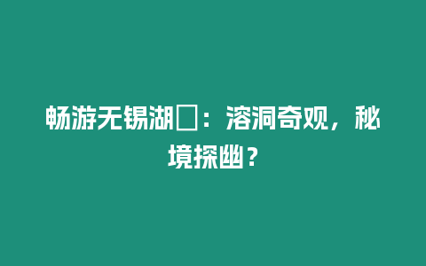 暢游無錫湖?：溶洞奇觀，秘境探幽？