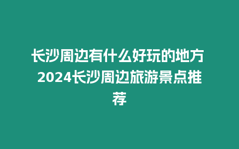 長沙周邊有什么好玩的地方 2024長沙周邊旅游景點推薦