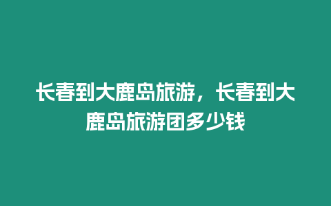 長春到大鹿島旅游，長春到大鹿島旅游團多少錢