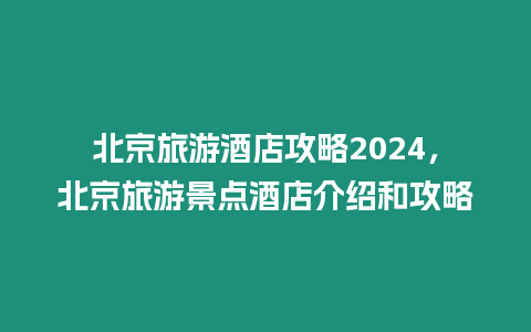 北京旅游酒店攻略2024，北京旅游景點酒店介紹和攻略