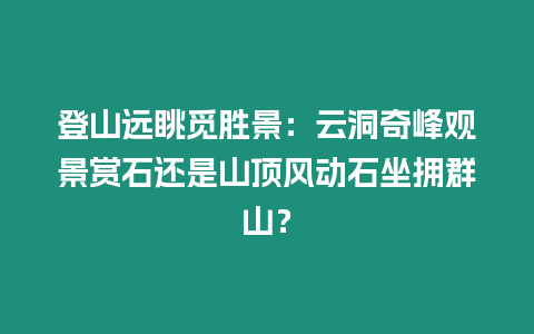 登山遠眺覓勝景：云洞奇峰觀景賞石還是山頂風動石坐擁群山？