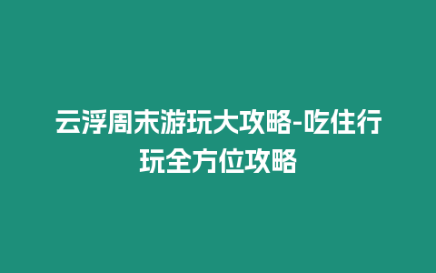 云浮周末游玩大攻略-吃住行玩全方位攻略