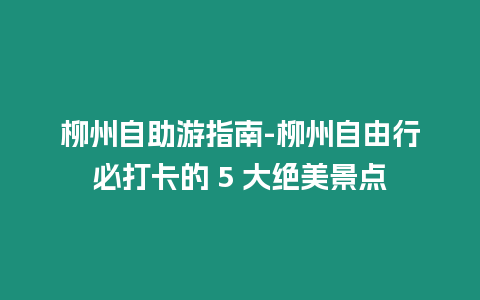 柳州自助游指南-柳州自由行必打卡的 5 大絕美景點