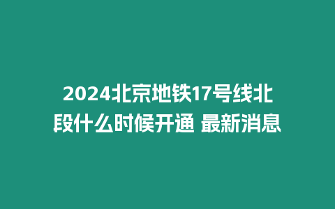 2024北京地鐵17號線北段什么時候開通 最新消息