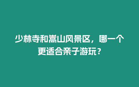 少林寺和嵩山風景區，哪一個更適合親子游玩？