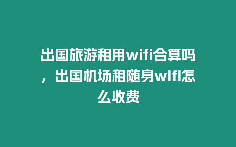 出國旅游租用wifi合算嗎，出國機(jī)場租隨身wifi怎么收費(fèi)