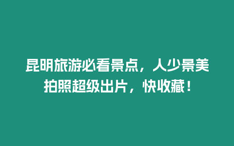 昆明旅游必看景點，人少景美拍照超級出片，快收藏！