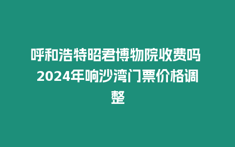 呼和浩特昭君博物院收費嗎 2024年響沙灣門票價格調整