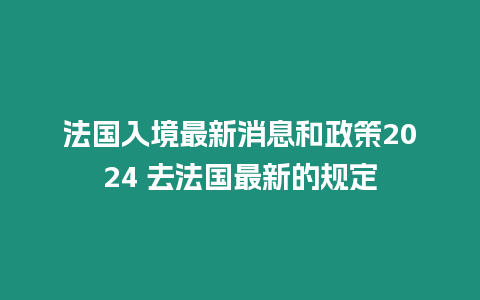 法國入境最新消息和政策2024 去法國最新的規定