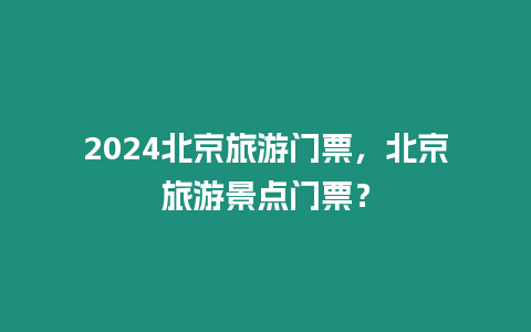 2024北京旅游門票，北京旅游景點門票？