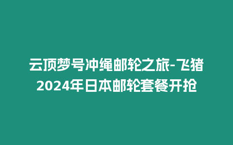 云頂夢號沖繩郵輪之旅-飛豬2024年日本郵輪套餐開搶