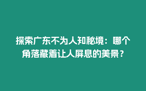 探索廣東不為人知秘境：哪個角落藏著讓人屏息的美景？