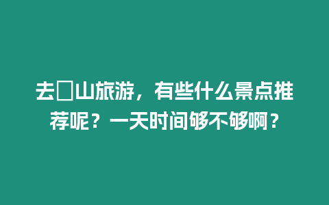 去崀山旅游，有些什么景點推薦呢？一天時間夠不夠啊？