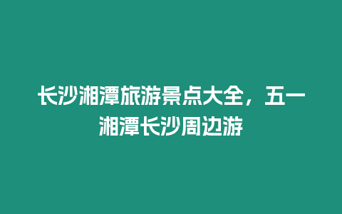 長沙湘潭旅游景點大全，五一湘潭長沙周邊游