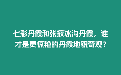 七彩丹霞和張掖冰溝丹霞，誰才是更驚艷的丹霞地貌奇觀？