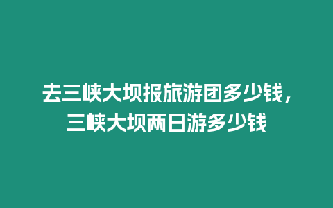 去三峽大壩報旅游團多少錢，三峽大壩兩日游多少錢