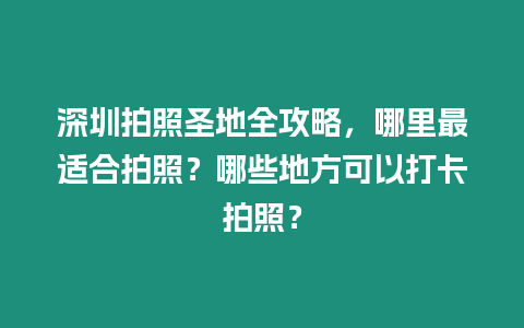 深圳拍照圣地全攻略，哪里最適合拍照？哪些地方可以打卡拍照？