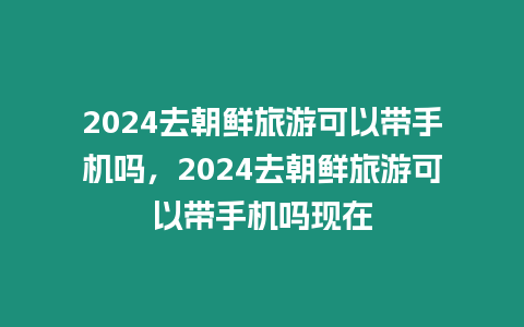 2024去朝鮮旅游可以帶手機(jī)嗎，2024去朝鮮旅游可以帶手機(jī)嗎現(xiàn)在