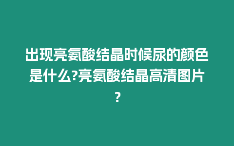 出現(xiàn)亮氨酸結(jié)晶時候尿的顏色是什么?亮氨酸結(jié)晶高清圖片？