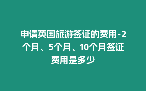 申請英國旅游簽證的費用-2個月、5個月、10個月簽證費用是多少