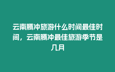 云南騰沖旅游什么時間最佳時間，云南騰沖最佳旅游季節(jié)是幾月