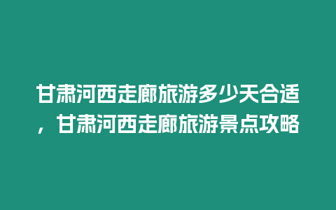 甘肅河西走廊旅游多少天合適，甘肅河西走廊旅游景點攻略