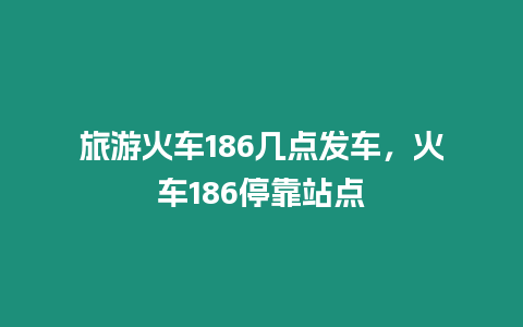 旅游火車186幾點發(fā)車，火車186停靠站點