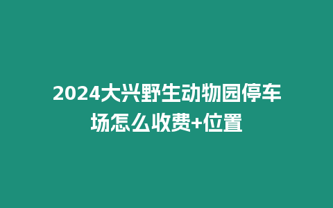 2024大興野生動物園停車場怎么收費+位置