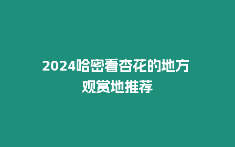 2024哈密看杏花的地方 觀賞地推薦