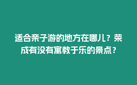 適合親子游的地方在哪兒？榮成有沒有寓教于樂的景點？