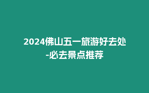 2024佛山五一旅游好去處-必去景點推薦