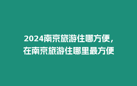 2024南京旅游住哪方便，在南京旅游住哪里最方便