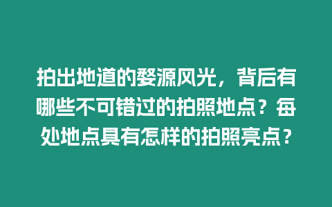 拍出地道的婺源風光，背后有哪些不可錯過的拍照地點？每處地點具有怎樣的拍照亮點？