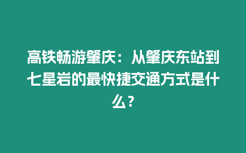 高鐵暢游肇慶：從肇慶東站到七星巖的最快捷交通方式是什么？