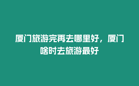 廈門旅游完再去哪里好，廈門啥時去旅游最好