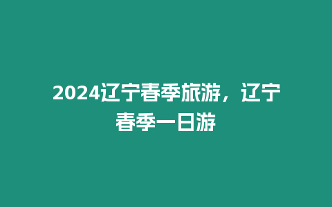 2024遼寧春季旅游，遼寧春季一日游