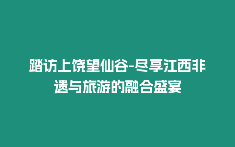 踏訪上饒望仙谷-盡享江西非遺與旅游的融合盛宴