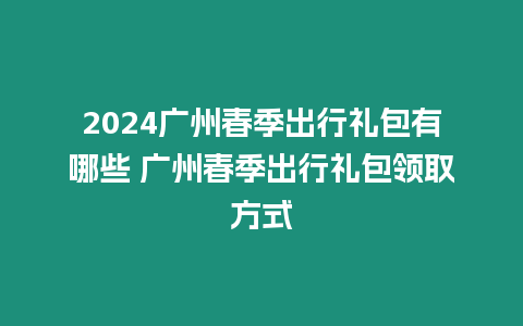 2024廣州春季出行禮包有哪些 廣州春季出行禮包領取方式