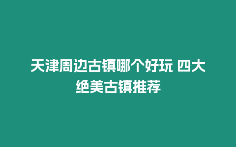 天津周邊古鎮哪個好玩 四大絕美古鎮推薦