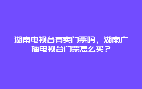 湖南電視臺有賣門票嗎，湖南廣播電視臺門票怎么買？