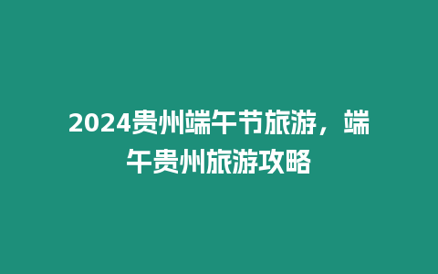 2024貴州端午節旅游，端午貴州旅游攻略