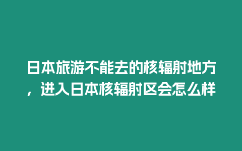 日本旅游不能去的核輻射地方，進入日本核輻射區會怎么樣